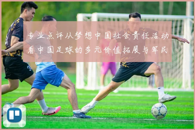 专业点评从梦想中国社会责任活动看中国足球的多元价值拓展与军民融合新篇章