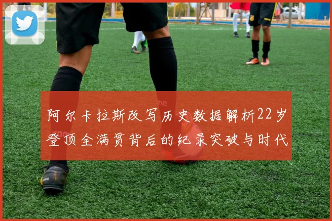 阿尔卡拉斯改写历史数据解析22岁登顶全满贯背后的纪录突破与时代意义